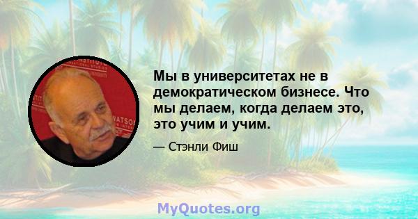 Мы в университетах не в демократическом бизнесе. Что мы делаем, когда делаем это, это учим и учим.