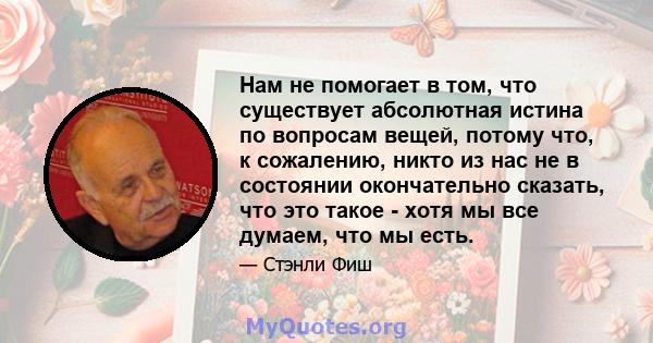 Нам не помогает в том, что существует абсолютная истина по вопросам вещей, потому что, к сожалению, никто из нас не в состоянии окончательно сказать, что это такое - хотя мы все думаем, что мы есть.