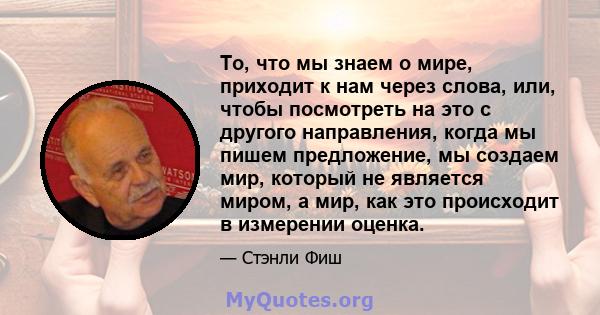 То, что мы знаем о мире, приходит к нам через слова, или, чтобы посмотреть на это с другого направления, когда мы пишем предложение, мы создаем мир, который не является миром, а мир, как это происходит в измерении