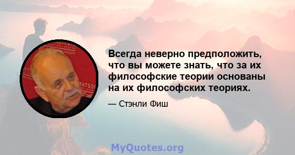 Всегда неверно предположить, что вы можете знать, что за их философские теории основаны на их философских теориях.