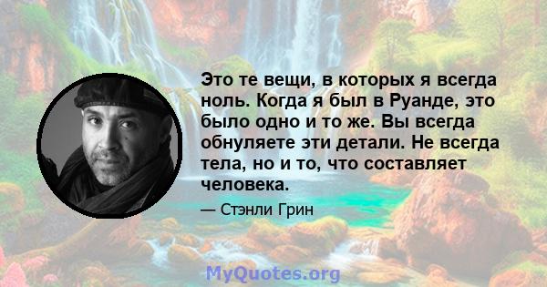 Это те вещи, в которых я всегда ноль. Когда я был в Руанде, это было одно и то же. Вы всегда обнуляете эти детали. Не всегда тела, но и то, что составляет человека.