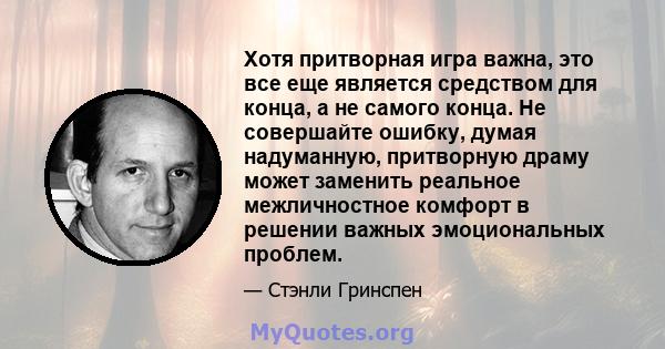 Хотя притворная игра важна, это все еще является средством для конца, а не самого конца. Не совершайте ошибку, думая надуманную, притворную драму может заменить реальное межличностное комфорт в решении важных