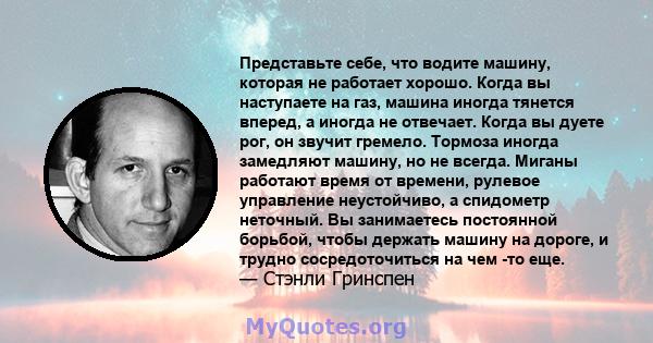 Представьте себе, что водите машину, которая не работает хорошо. Когда вы наступаете на газ, машина иногда тянется вперед, а иногда не отвечает. Когда вы дуете рог, он звучит гремело. Тормоза иногда замедляют машину, но 