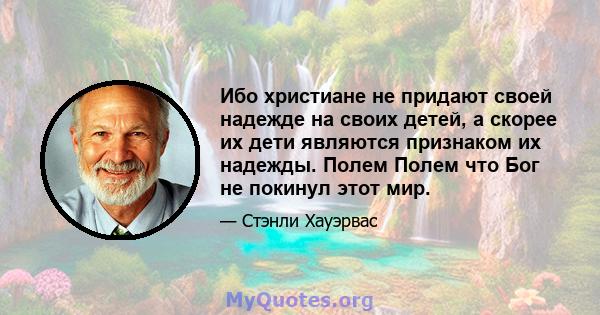 Ибо христиане не придают своей надежде на своих детей, а скорее их дети являются признаком их надежды. Полем Полем что Бог не покинул этот мир.