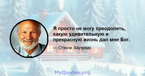 Я просто не могу преодолеть, какую удивительную и прекрасную жизнь дал мне Бог.