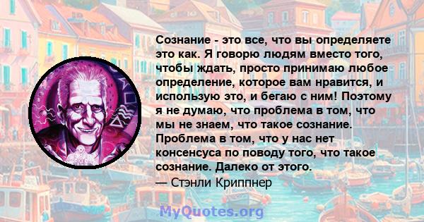 Сознание - это все, что вы определяете это как. Я говорю людям вместо того, чтобы ждать, просто принимаю любое определение, которое вам нравится, и использую это, и бегаю с ним! Поэтому я не думаю, что проблема в том,