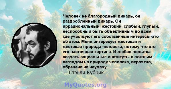 Человек не благородный дикарь, он раздробленный дикарь. Он иррациональный, жестокий, слабый, глупый, неспособный быть объективным во всем, где участвуют его собственные интересы-это об этом. Меня интересует жестокая и