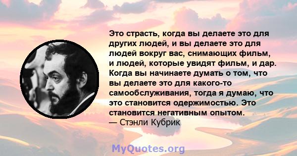 Это страсть, когда вы делаете это для других людей, и вы делаете это для людей вокруг вас, снимающих фильм, и людей, которые увидят фильм, и дар. Когда вы начинаете думать о том, что вы делаете это для какого-то