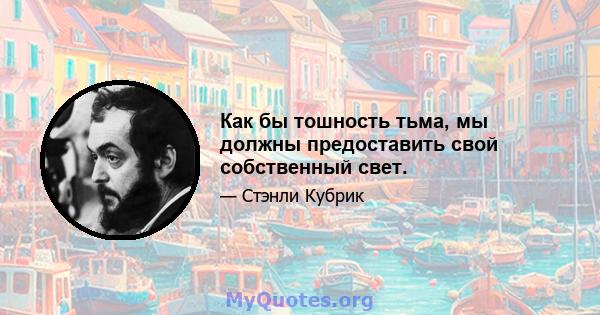 Как бы тошность тьма, мы должны предоставить свой собственный свет.