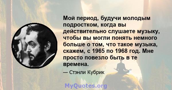 Мой период, будучи молодым подростком, когда вы действительно слушаете музыку, чтобы вы могли понять немного больше о том, что такое музыка, скажем, с 1965 по 1968 год. Мне просто повезло быть в те времена.