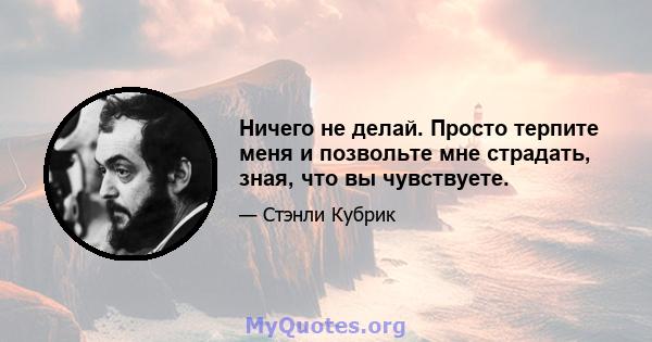 Ничего не делай. Просто терпите меня и позвольте мне страдать, зная, что вы чувствуете.