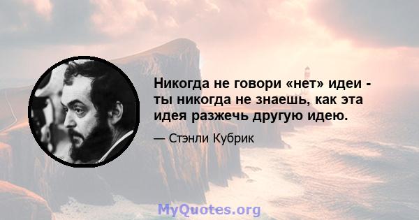 Никогда не говори «нет» идеи - ты никогда не знаешь, как эта идея разжечь другую идею.