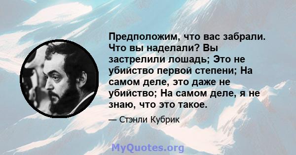 Предположим, что вас забрали. Что вы наделали? Вы застрелили лошадь; Это не убийство первой степени; На самом деле, это даже не убийство; На самом деле, я не знаю, что это такое.