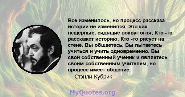 Все изменилось, но процесс рассказа истории не изменился. Это как пещерные, сидящие вокруг огня; Кто -то расскажет историю. Кто -то рисует на стене. Вы общаетесь. Вы пытаетесь учиться и учить одновременно. Вы свой