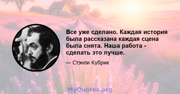 Все уже сделано. Каждая история была рассказана каждая сцена была снята. Наша работа - сделать это лучше.