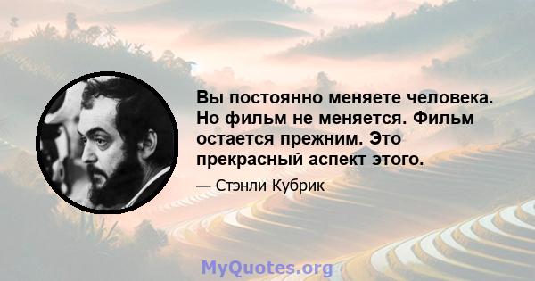 Вы постоянно меняете человека. Но фильм не меняется. Фильм остается прежним. Это прекрасный аспект этого.