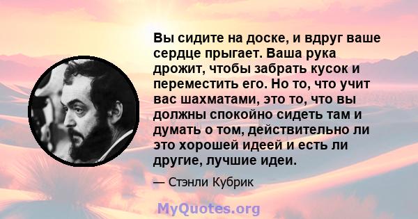 Вы сидите на доске, и вдруг ваше сердце прыгает. Ваша рука дрожит, чтобы забрать кусок и переместить его. Но то, что учит вас шахматами, это то, что вы должны спокойно сидеть там и думать о том, действительно ли это