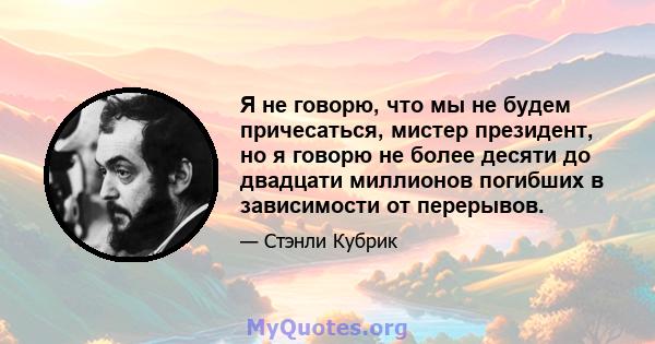 Я не говорю, что мы не будем причесаться, мистер президент, но я говорю не более десяти до двадцати миллионов погибших в зависимости от перерывов.