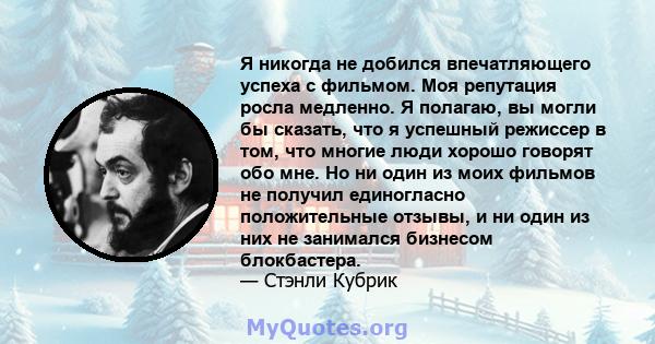 Я никогда не добился впечатляющего успеха с фильмом. Моя репутация росла медленно. Я полагаю, вы могли бы сказать, что я успешный режиссер в том, что многие люди хорошо говорят обо мне. Но ни один из моих фильмов не