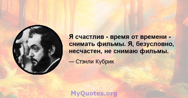 Я счастлив - время от времени - снимать фильмы. Я, безусловно, несчастен, не снимаю фильмы.