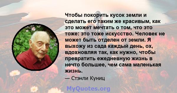 Чтобы покорить кусок земли и сделать его таким же красивым, как это может мечтать о том, что это тоже: это тоже искусство. Человек не может быть отделен от земли. Я выхожу из сада каждый день, ох, вдохновляя так, как