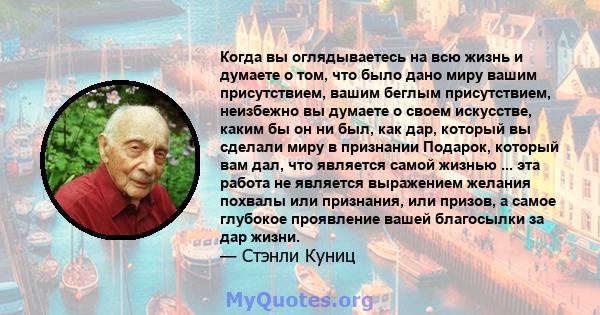 Когда вы оглядываетесь на всю жизнь и думаете о том, что было дано миру вашим присутствием, вашим беглым присутствием, неизбежно вы думаете о своем искусстве, каким бы он ни был, как дар, который вы сделали миру в