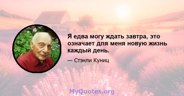 Я едва могу ждать завтра, это означает для меня новую жизнь каждый день.