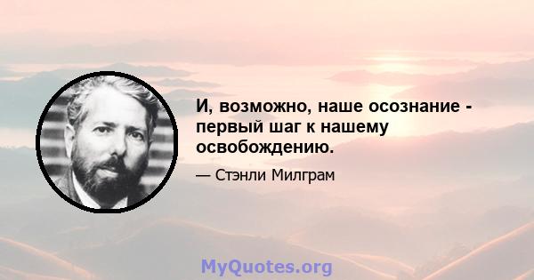 И, возможно, наше осознание - первый шаг к нашему освобождению.