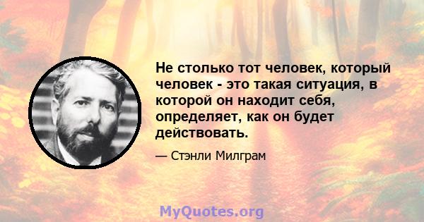 Не столько тот человек, который человек - это такая ситуация, в которой он находит себя, определяет, как он будет действовать.