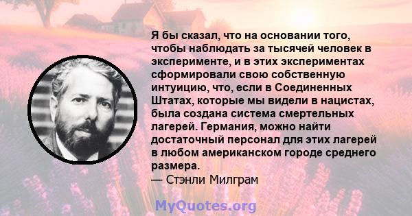 Я бы сказал, что на основании того, чтобы наблюдать за тысячей человек в эксперименте, и в этих экспериментах сформировали свою собственную интуицию, что, если в Соединенных Штатах, которые мы видели в нацистах, была