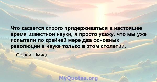 Что касается строго придерживаться в настоящее время известной науки, я просто укажу, что мы уже испытали по крайней мере два основных революции в науке только в этом столетии.