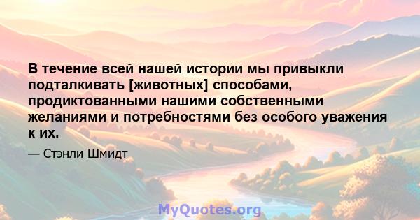 В течение всей нашей истории мы привыкли подталкивать [животных] способами, продиктованными нашими собственными желаниями и потребностями без особого уважения к их.