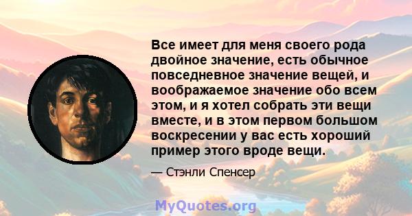 Все имеет для меня своего рода двойное значение, есть обычное повседневное значение вещей, и воображаемое значение обо всем этом, и я хотел собрать эти вещи вместе, и в этом первом большом воскресении у вас есть хороший 