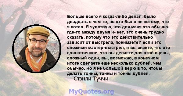 Больше всего я когда-либо делал, было двадцать с чем-то, но это было не потому, что я хотел. Я чувствую, что для меня это обычно где-то между двумя и- нет, это очень трудно сказать, потому что это действительно зависит