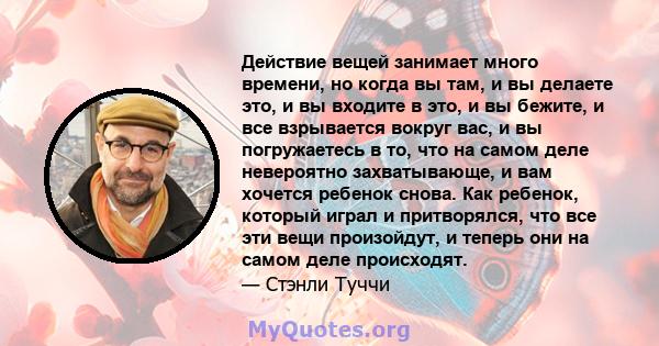 Действие вещей занимает много времени, но когда вы там, и вы делаете это, и вы входите в это, и вы бежите, и все взрывается вокруг вас, и вы погружаетесь в то, что на самом деле невероятно захватывающе, и вам хочется