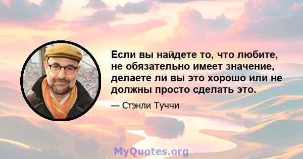 Если вы найдете то, что любите, не обязательно имеет значение, делаете ли вы это хорошо или не должны просто сделать это.