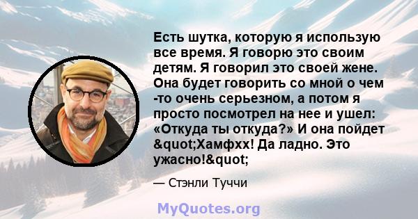 Есть шутка, которую я использую все время. Я говорю это своим детям. Я говорил это своей жене. Она будет говорить со мной о чем -то очень серьезном, а потом я просто посмотрел на нее и ушел: «Откуда ты откуда?» И она