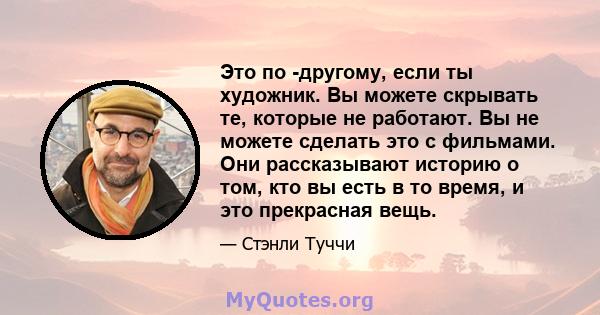 Это по -другому, если ты художник. Вы можете скрывать те, которые не работают. Вы не можете сделать это с фильмами. Они рассказывают историю о том, кто вы есть в то время, и это прекрасная вещь.