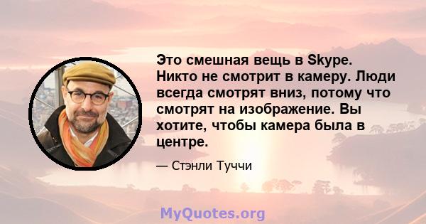 Это смешная вещь в Skype. Никто не смотрит в камеру. Люди всегда смотрят вниз, потому что смотрят на изображение. Вы хотите, чтобы камера была в центре.