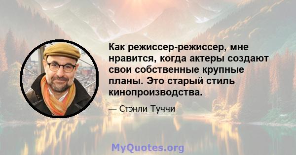 Как режиссер-режиссер, мне нравится, когда актеры создают свои собственные крупные планы. Это старый стиль кинопроизводства.