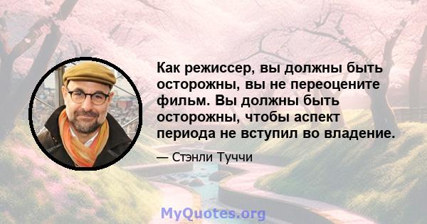 Как режиссер, вы должны быть осторожны, вы не переоцените фильм. Вы должны быть осторожны, чтобы аспект периода не вступил во владение.