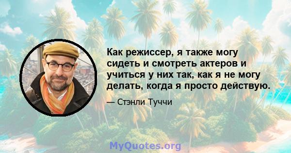 Как режиссер, я также могу сидеть и смотреть актеров и учиться у них так, как я не могу делать, когда я просто действую.