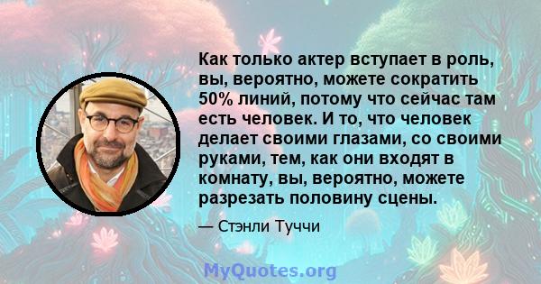 Как только актер вступает в роль, вы, вероятно, можете сократить 50% линий, потому что сейчас там есть человек. И то, что человек делает своими глазами, со своими руками, тем, как они входят в комнату, вы, вероятно,