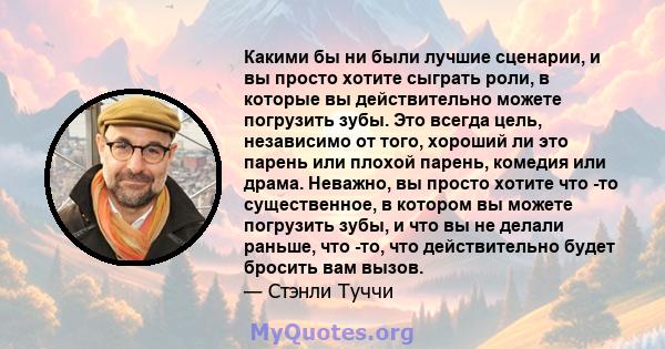 Какими бы ни были лучшие сценарии, и вы просто хотите сыграть роли, в которые вы действительно можете погрузить зубы. Это всегда цель, независимо от того, хороший ли это парень или плохой парень, комедия или драма.