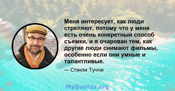 Меня интересует, как люди стреляют, потому что у меня есть очень конкретный способ съемки, и я очарован тем, как другие люди снимают фильмы, особенно если они умные и талантливые.