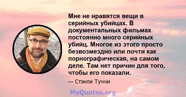 Мне не нравятся вещи в серийных убийцах. В документальных фильмах постоянно много серийных убийц. Многое из этого просто безвозмездно или почти как порнографическая, на самом деле. Там нет причин для того, чтобы его