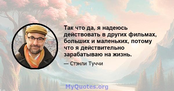 Так что да, я надеюсь действовать в других фильмах, больших и маленьких, потому что я действительно зарабатываю на жизнь.