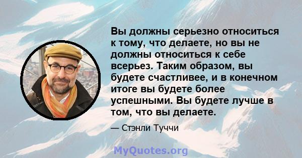 Вы должны серьезно относиться к тому, что делаете, но вы не должны относиться к себе всерьез. Таким образом, вы будете счастливее, и в конечном итоге вы будете более успешными. Вы будете лучше в том, что вы делаете.