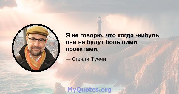 Я не говорю, что когда -нибудь они не будут большими проектами.