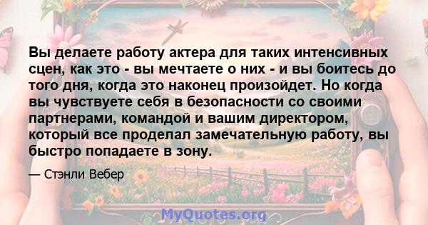 Вы делаете работу актера для таких интенсивных сцен, как это - вы мечтаете о них - и вы боитесь до того дня, когда это наконец произойдет. Но когда вы чувствуете себя в безопасности со своими партнерами, командой и